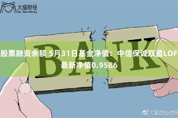 股票融资余额 5月31日基金净值：中信保诚双盈LOF最新净值0.9586