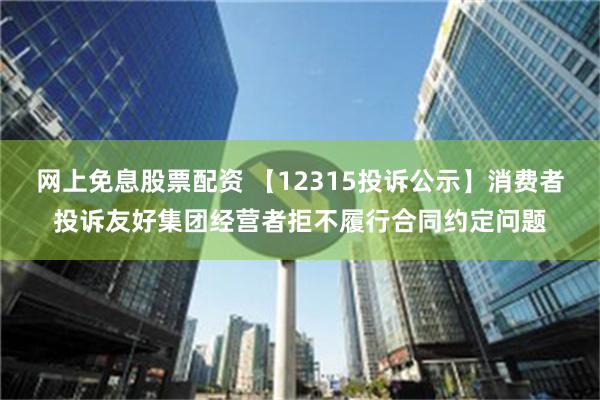 网上免息股票配资 【12315投诉公示】消费者投诉友好集团经营者拒不履行合同约定问题