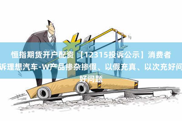 恒指期货开户配资 【12315投诉公示】消费者投诉理想汽车-W产品掺杂掺假、以假充真、以次充好问题