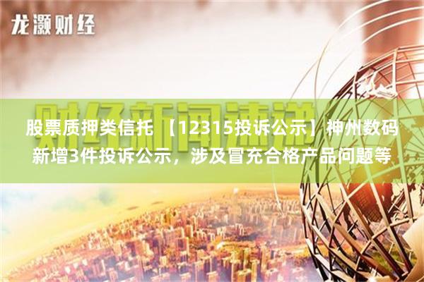 股票质押类信托 【12315投诉公示】神州数码新增3件投诉公示，涉及冒充合格产品问题等