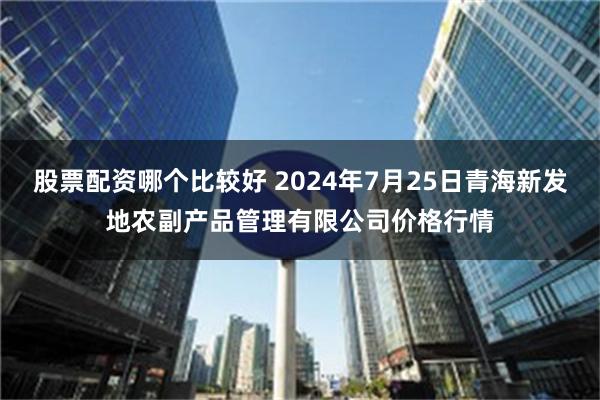 股票配资哪个比较好 2024年7月25日青海新发地农副产品管理有限公司价格行情