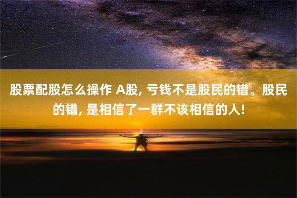 股票配股怎么操作 A股, 亏钱不是股民的错。股民的错, 是相信了一群不该相信的人!