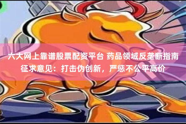 六大网上靠谱股票配资平台 药品领域反垄断指南征求意见：打击伪创新，严惩不公平高价