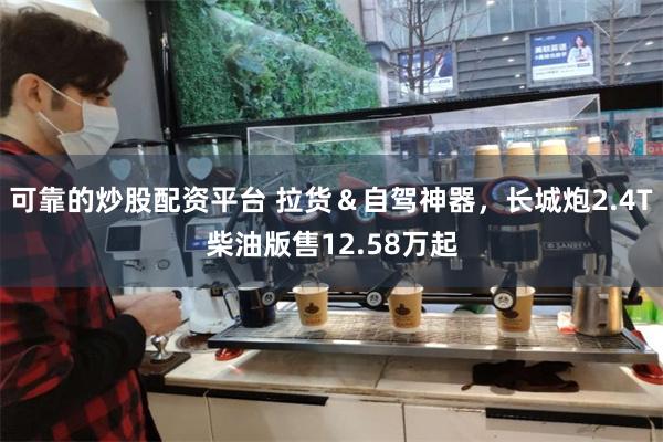 可靠的炒股配资平台 拉货＆自驾神器，长城炮2.4T柴油版售12.58万起