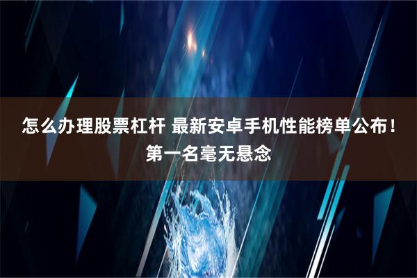 怎么办理股票杠杆 最新安卓手机性能榜单公布！第一名毫无悬念