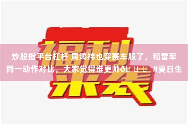 炒股指平台杠杆 周鸿祎也穿赛车服了，和雷军同一动作对比，大家觉得谁更帅😎 #夏日生