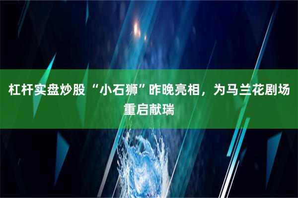 杠杆实盘炒股 “小石狮”昨晚亮相，为马兰花剧场重启献瑞