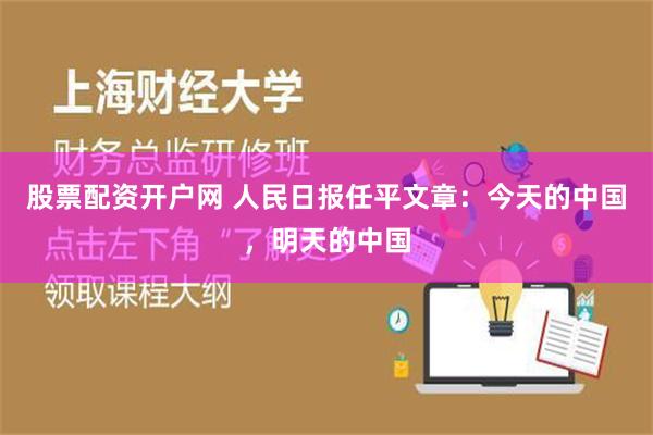 股票配资开户网 人民日报任平文章：今天的中国，明天的中国