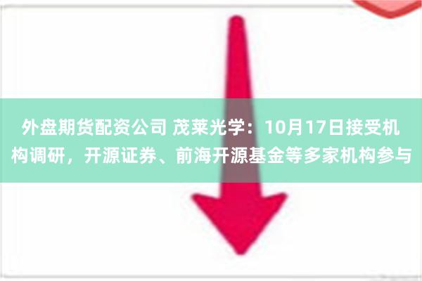 外盘期货配资公司 茂莱光学：10月17日接受机构调研，开源证券、前海开源基金等多家机构参与