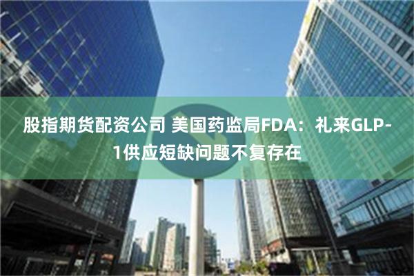 股指期货配资公司 美国药监局FDA：礼来GLP-1供应短缺问题不复存在