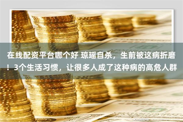 在线配资平台哪个好 琼瑶自杀，生前被这病折磨！3个生活习惯，让很多人成了这种病的高危人群