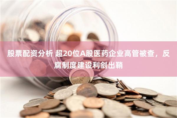 股票配资分析 超20位A股医药企业高管被查，反腐制度建设利剑出鞘