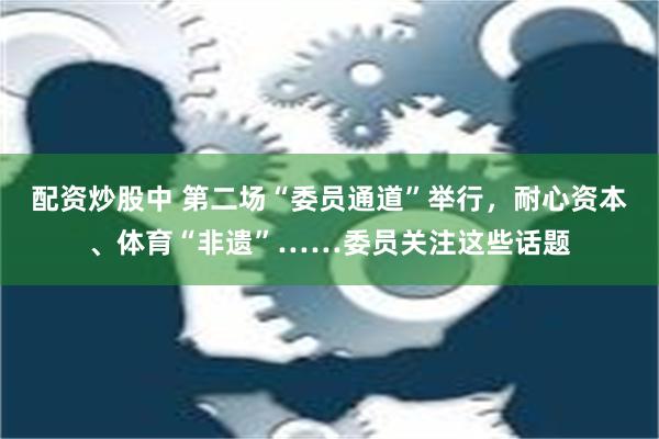 配资炒股中 第二场“委员通道”举行，耐心资本、体育“非遗”……委员关注这些话题