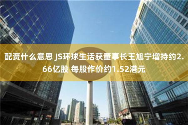 配资什么意思 JS环球生活获董事长王旭宁增持约2.66亿股 每股作价约1.52港元