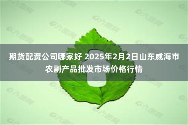 期货配资公司哪家好 2025年2月2日山东威海市农副产品批发市场价格行情