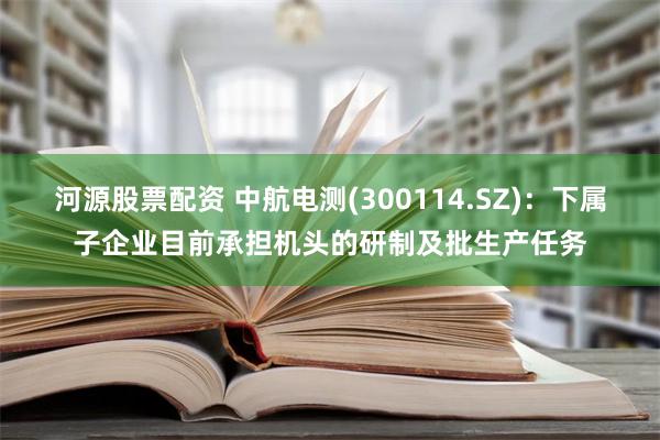 河源股票配资 中航电测(300114.SZ)：下属子企业目前承担机头的研制及批生产任务