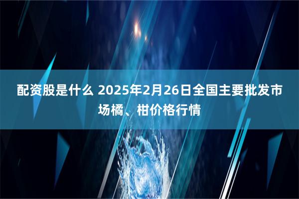 配资股是什么 2025年2月26日全国主要批发市场橘、柑价格行情